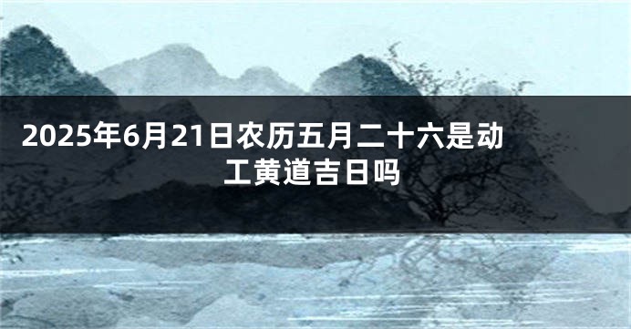 2025年6月21日农历五月二十六是动工黄道吉日吗