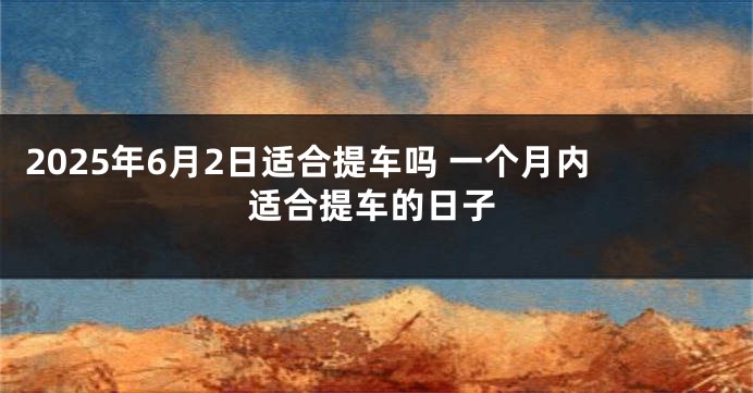 2025年6月2日适合提车吗 一个月内适合提车的日子