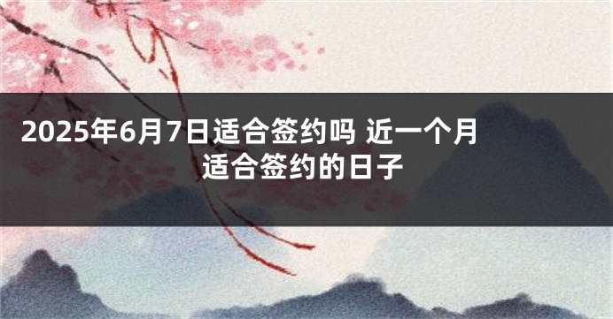 2025年6月7日适合签约吗 近一个月适合签约的日子