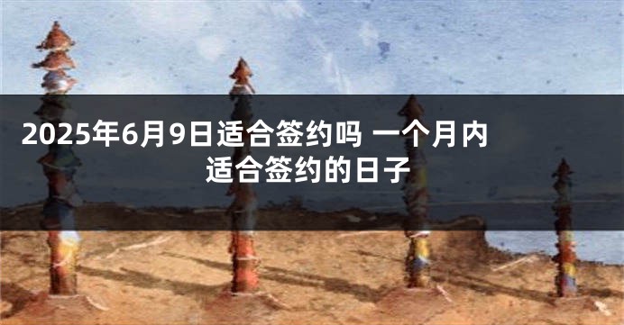 2025年6月9日适合签约吗 一个月内适合签约的日子