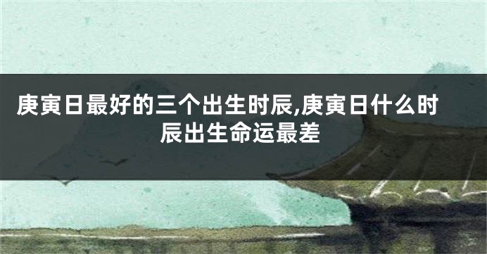 庚寅日最好的三个出生时辰,庚寅日什么时辰出生命运最差