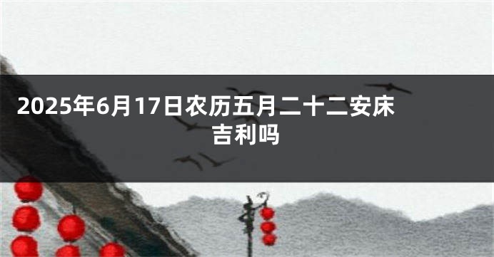 2025年6月17日农历五月二十二安床吉利吗