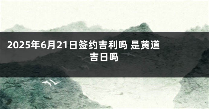 2025年6月21日签约吉利吗 是黄道吉日吗