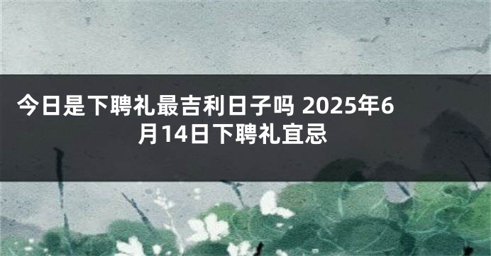 今日是下聘礼最吉利日子吗 2025年6月14日下聘礼宜忌