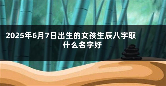 2025年6月7日出生的女孩生辰八字取什么名字好