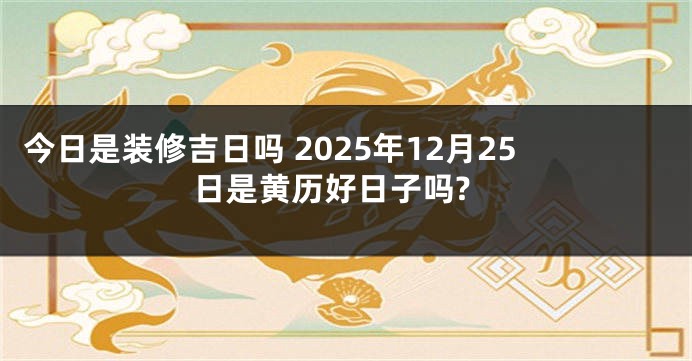 今日是装修吉日吗 2025年12月25日是黄历好日子吗?
