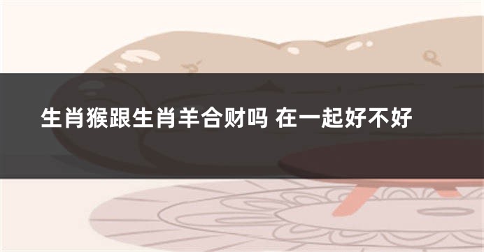 生肖猴跟生肖羊合财吗 在一起好不好
