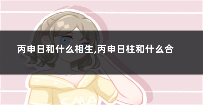 丙申日和什么相生,丙申日柱和什么合