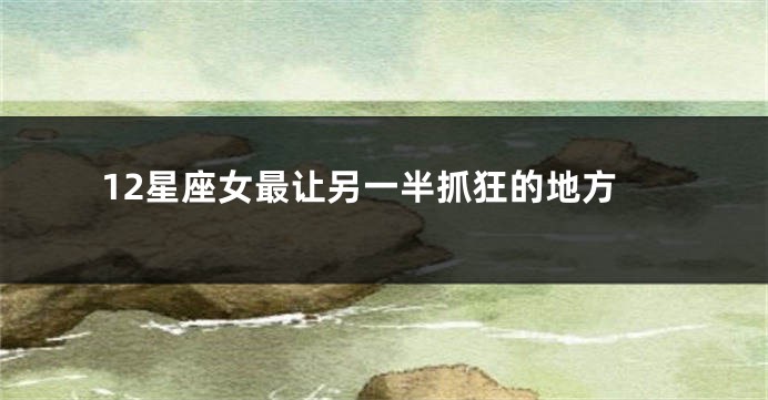 12星座女最让另一半抓狂的地方