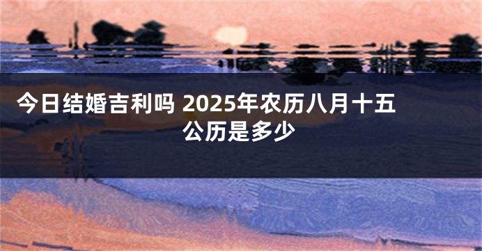 今日结婚吉利吗 2025年农历八月十五公历是多少