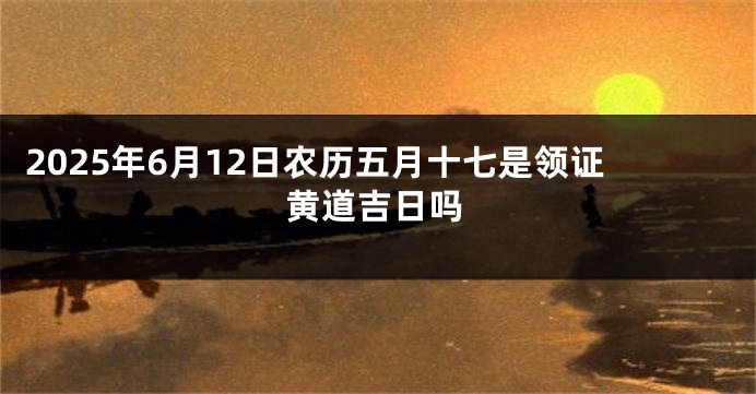 2025年6月12日农历五月十七是领证黄道吉日吗