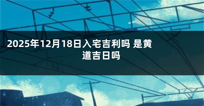 2025年12月18日入宅吉利吗 是黄道吉日吗