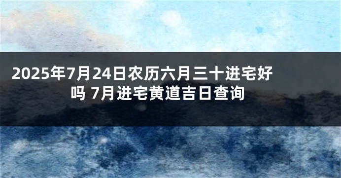 2025年7月24日农历六月三十进宅好吗 7月进宅黄道吉日查询