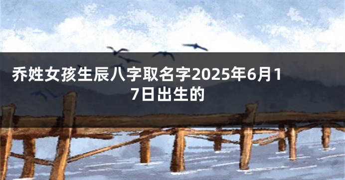 乔姓女孩生辰八字取名字2025年6月17日出生的