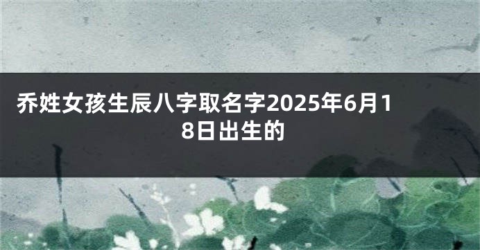 乔姓女孩生辰八字取名字2025年6月18日出生的