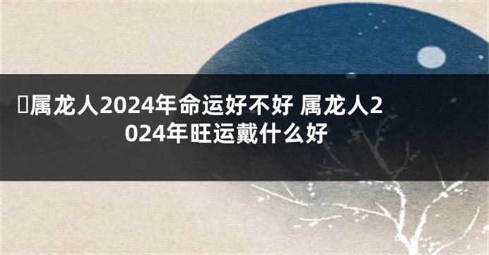 ​属龙人2024年命运好不好 属龙人2024年旺运戴什么好