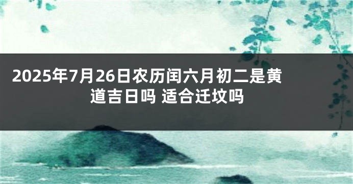 2025年7月26日农历闰六月初二是黄道吉日吗 适合迁坟吗