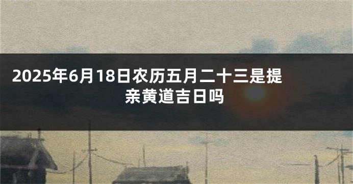 2025年6月18日农历五月二十三是提亲黄道吉日吗