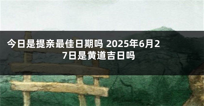 今日是提亲最佳日期吗 2025年6月27日是黄道吉日吗