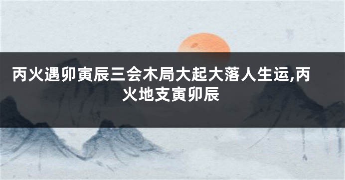 丙火遇卯寅辰三会木局大起大落人生运,丙火地支寅卯辰