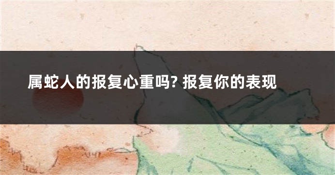 属蛇人的报复心重吗? 报复你的表现