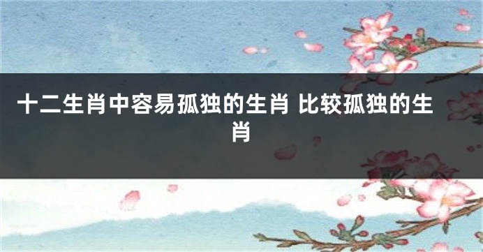 十二生肖中容易孤独的生肖 比较孤独的生肖
