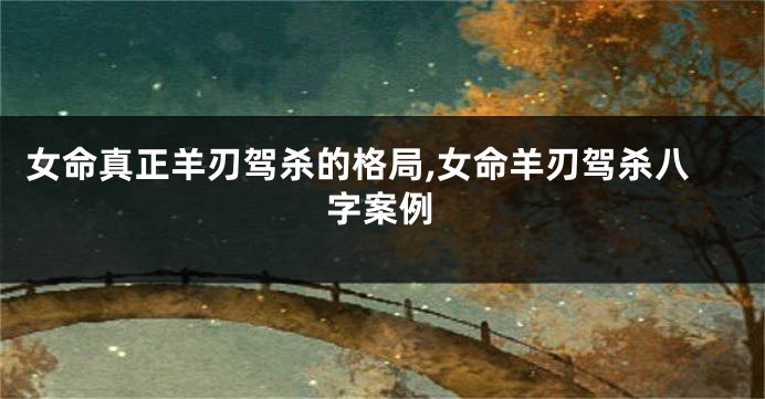 女命真正羊刃驾杀的格局,女命羊刃驾杀八字案例