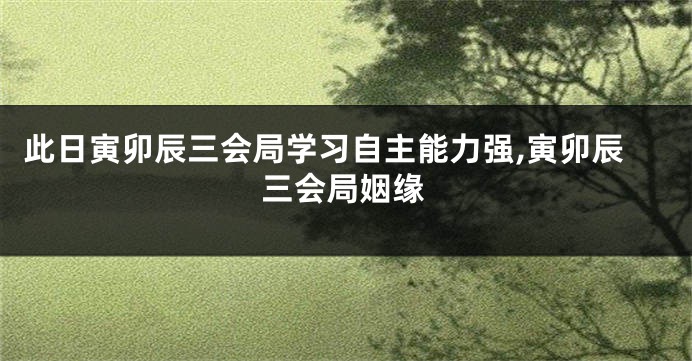 此日寅卯辰三会局学习自主能力强,寅卯辰三会局姻缘