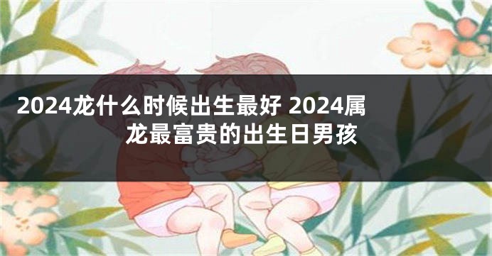 2024龙什么时候出生最好 2024属龙最富贵的出生日男孩