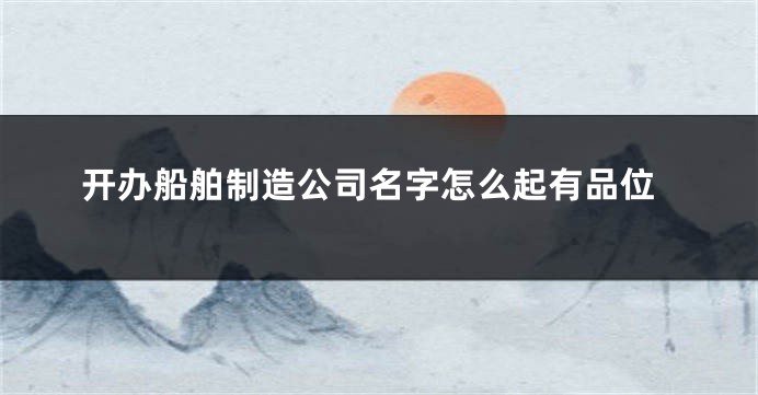 开办船舶制造公司名字怎么起有品位