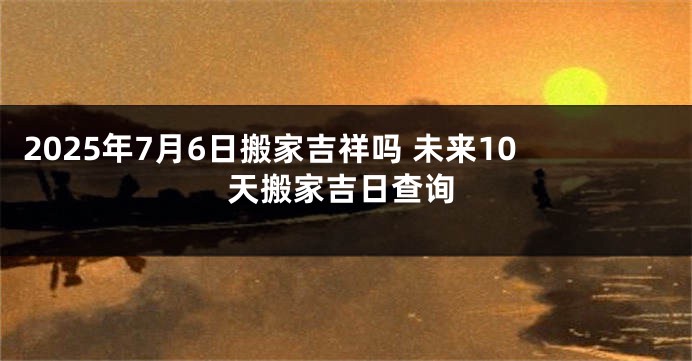 2025年7月6日搬家吉祥吗 未来10天搬家吉日查询