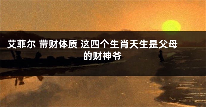 艾菲尔 带财体质 这四个生肖天生是父母的财神爷