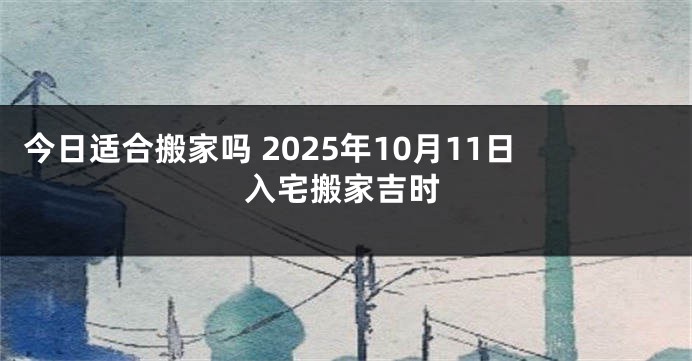 今日适合搬家吗 2025年10月11日入宅搬家吉时