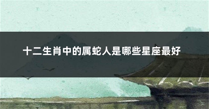 十二生肖中的属蛇人是哪些星座最好