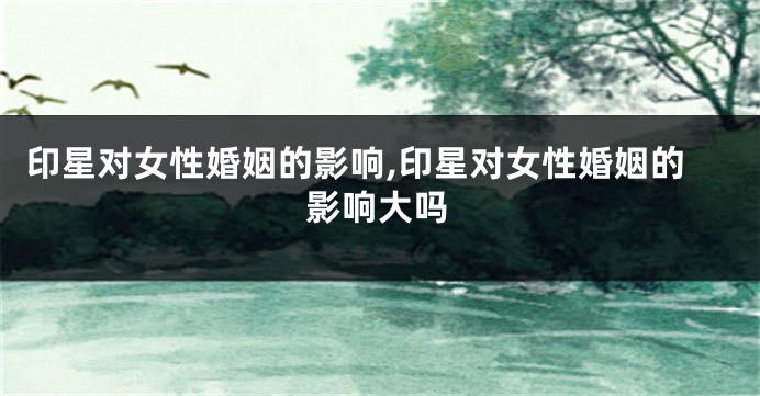 印星对女性婚姻的影响,印星对女性婚姻的影响大吗