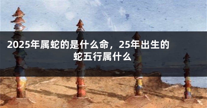 2025年属蛇的是什么命，25年出生的蛇五行属什么