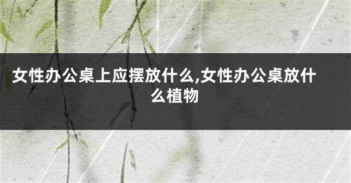 女性办公桌上应摆放什么,女性办公桌放什么植物