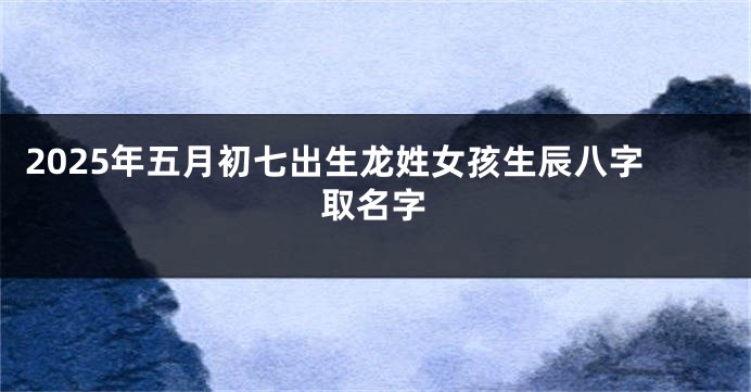 2025年五月初七出生龙姓女孩生辰八字取名字