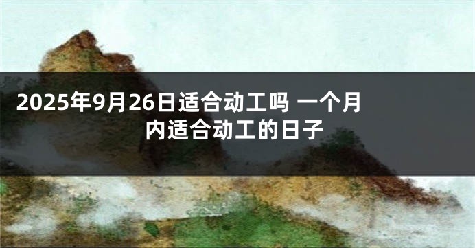 2025年9月26日适合动工吗 一个月内适合动工的日子