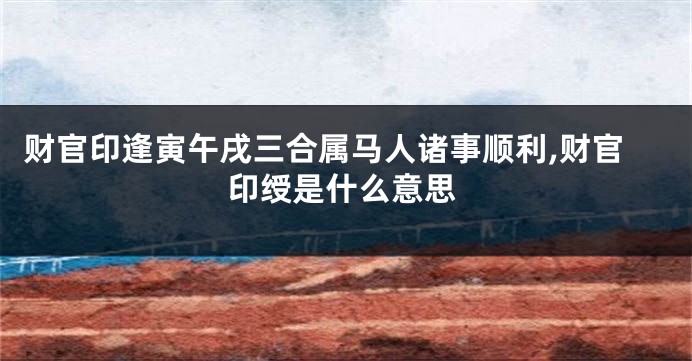 财官印逢寅午戌三合属马人诸事顺利,财官印绶是什么意思