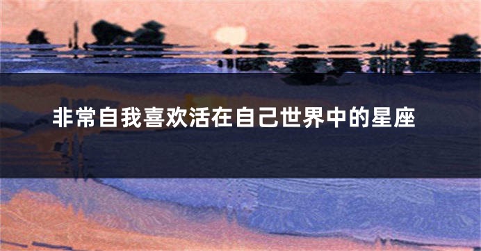 非常自我喜欢活在自己世界中的星座