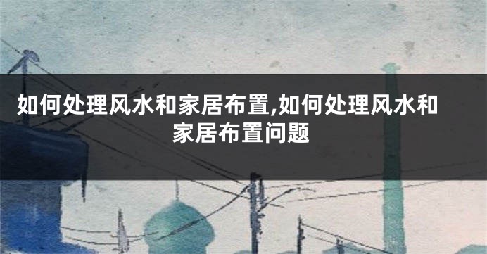 如何处理风水和家居布置,如何处理风水和家居布置问题