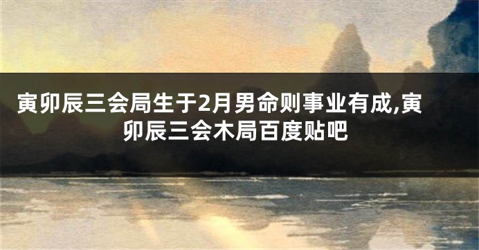 寅卯辰三会局生于2月男命则事业有成,寅卯辰三会木局百度贴吧