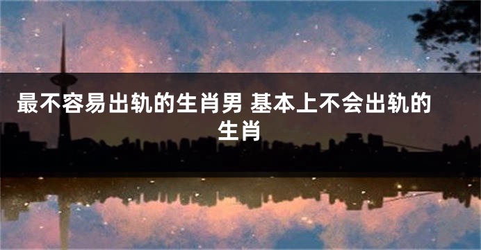 最不容易出轨的生肖男 基本上不会出轨的生肖