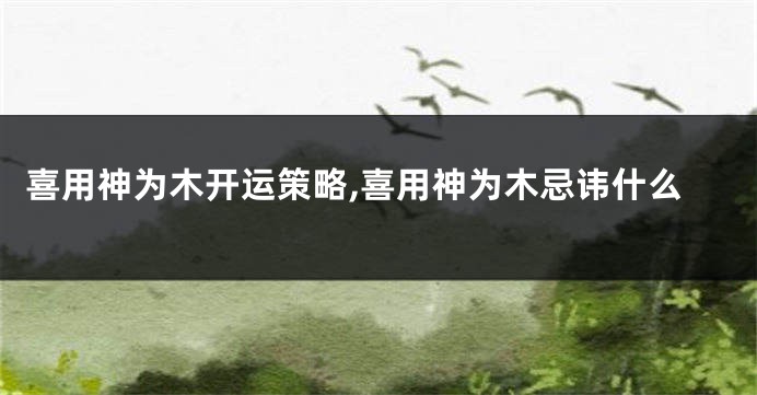 喜用神为木开运策略,喜用神为木忌讳什么