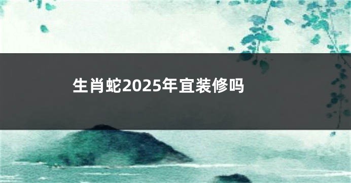 生肖蛇2025年宜装修吗