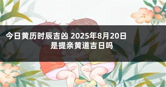 今日黄历时辰吉凶 2025年8月20日是提亲黄道吉日吗