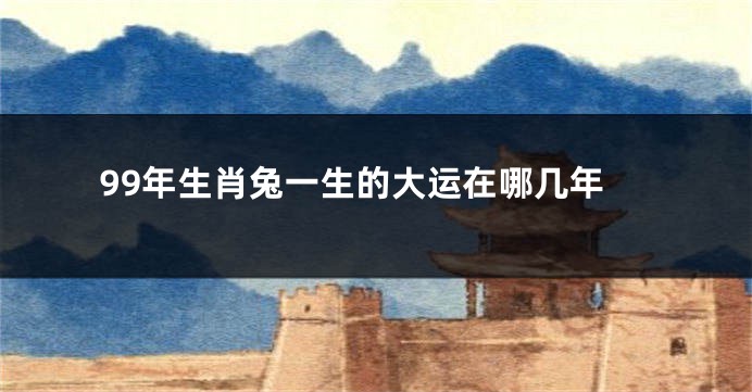 99年生肖兔一生的大运在哪几年