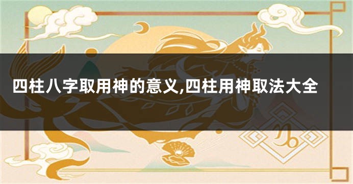 四柱八字取用神的意义,四柱用神取法大全