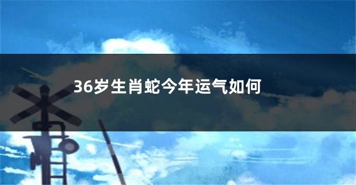 36岁生肖蛇今年运气如何